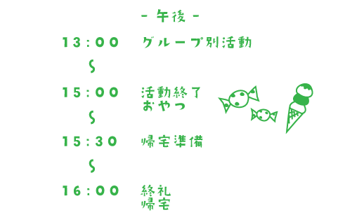 午後 13:00~グループ別活動 15:00~活動終了 おやつ 15:30~帰宅準備 16:00 終礼 帰宅