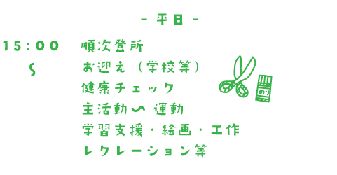 平日 14:00~順次登所 お迎え(学校等) 健康チェック おやつ 主活動 運動 学習支援・絵画・工作 レクレーション等