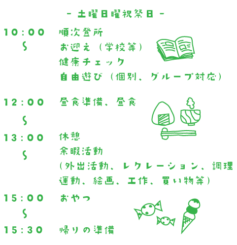 土曜日曜祝祭日 10:00~順次登所 お迎え(学校等) 健康チェック 自由遊び(個別、グループ対応) 12:00~ 昼食準備、昼食 13:00~ 休憩 余暇活動 (外出活動、レクレーション、調理 運動、絵画、工作、買い物等) 13:00~ おやつ 13:30~ 帰りの準備